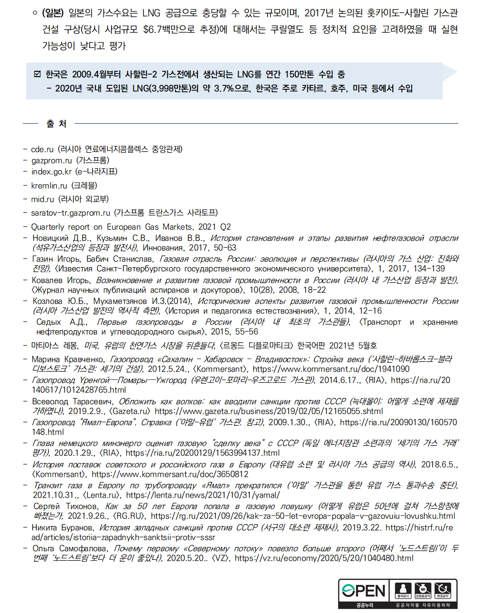 ￮ (일본) 일본의 가스수요는 LNG 공급으로 충당할 수 있는 규모이며, 2017년 논의된 홋카이도-사할린 가스관 건설 구상(당시 사업규모 $6.7백만으로 추정)에 대해서는 쿠릴열도 등 정치적 요인을 고려하였을 때 실현 가능성이 낮다고 평가
þ 한국은 2009.4월부터 사할린-2 가스전에서 생산되는 LNG를 연간 150만톤 수입 중
- 2020년 국내 도입된 LNG(3,998만톤)의 약 3.7%으로, 한국은 주로 카타르, 호주, 미국 등에서 수입
출 처 
cde.ru (러시아 연료에너지콤플렉스 중앙관제) - gazprom.ru (가스프롬) - index.go.kr (e-나라지표) - kremlin.ru (크레믈) - mid.ru (러시아 외교부) - saratov-tr.gazprom.ru (가스프롬 트란스가스 사라토프) - Quarterly report on European Gas Markets, 2021 Q2 - Новицкий Д.В., Кузьмин С.В., Иванов В.В., История становления и этапы развития нефтегазовой отрасли
(석유가스산업의 등장과 발전사), Иннования, 2017, 50-63 - Газин Игорь, Бабич Станислав, Газовая отрасль России: эволюция и перспективы (러시아의 가스 산업: 진화와
전망), [Известия Санкт-Петербургского государственного экономического университета], 1, 2017, 134-139 - Ковалев Игорь, Возникновение и развитие газовой промышленности в России (러시아 내 가스산업 등장과 발전), [Журнал научных публикаций аспиранов и докуторов], 10(28), 2008, 18-22 - Козлова Ю.Б., Мухаметзянов И.З.(2014), Исторические аспекты развития газовой промышленности России
(러시아 가스산업 발전의 역사적 측면), [История и педагогика естествознания], 1, 2014, 12-16 - Седых А.Д., Первые газопроводы в России (러시아 내 최초의 가스관들), [Транспорт и хранение нефтепродуктов и углеводородного сырья], 2015, 55-56 - 마티아스 레몽, 미국, 유럽의 천연가스 시장을 뒤흔들다, [르몽드 디플로마티크] 한국어판 2021년 5월호
- Марина Кравченко, Газопровод «Сахалин – Хабаровск – Владивосток»: Стройка века (‘사할린-하바롭스크-블라
디보스토크’ 가스관: 세기의 건설), 2012.5.24., [Kommersant], https://www.kommersant.ru/doc/1941090 - Газопровод Уренгой—Помары—Ужгород (우렌고이-포마리-우즈고로드 가스관), 2014.6.17., <RIA>, https://ria.ru/20
140617/1012428765.html - Всеволод Тарасевич, Обложить как волков: как вводили санкции против СССР (늑대몰이: 어떻게 소련에 제재를 가하였나), 2019.2.9., [Gazeta.ru] https://www.gazeta.ru/business/2019/02/05/12165055.shtml - Газопровод 